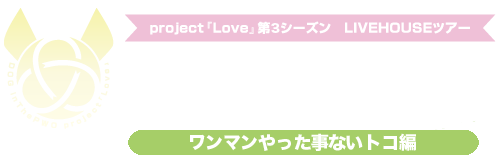 project『LOVE』第3シーズン～LIVEHOUSEツアー『いつだって愛に来いよ、どこだって愛に行くよ～ワンマンやった事ないトコ編～』～